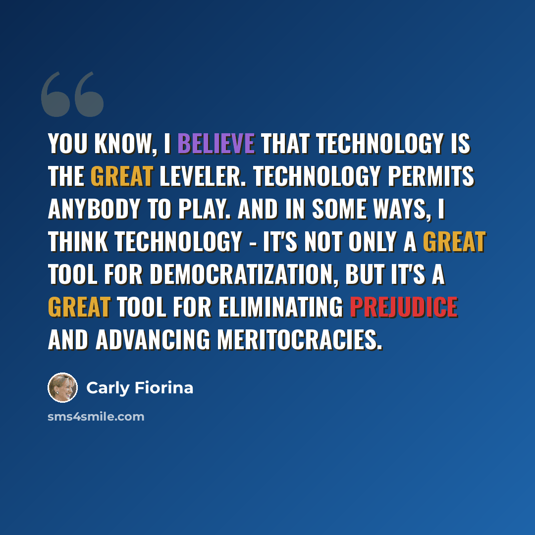 “You know, I believe that technology is the great leveler. Technology permits anybody to play. And in some ways, I think technology - it's not only a great tool for democratization, but it's a great tool for eliminating prejudice and advancing meritocracies.” quote by Carly Fiorina