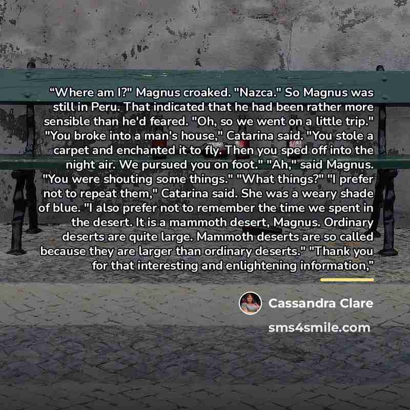 “Where am I?" Magnus croaked. "Nazca." So Magnus was still in Peru. That indicated that he had been rather more sensible than he'd feared. "Oh, so we went on a little trip." "You broke into a man's house," Catarina said. "You stole a carpet and enchanted it to fly. Then you sped off into the night…” quote by Cassandra Clare