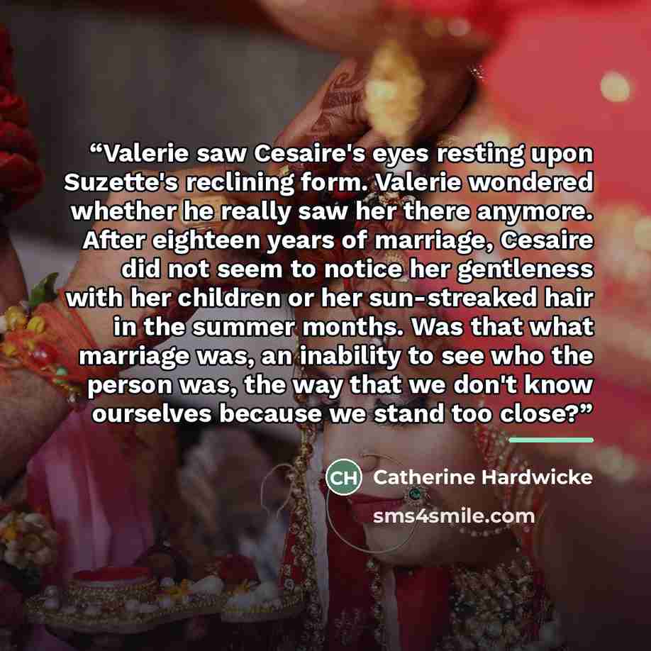 “Valerie saw Cesaire's eyes resting upon Suzette's reclining form. Valerie wondered whether he really saw her there anymore. After eighteen years of marriage, Cesaire did not seem to notice her gentleness with her children or her sun-streaked hair in the summer months. Was that what marriage was…” quote by Catherine Hardwicke