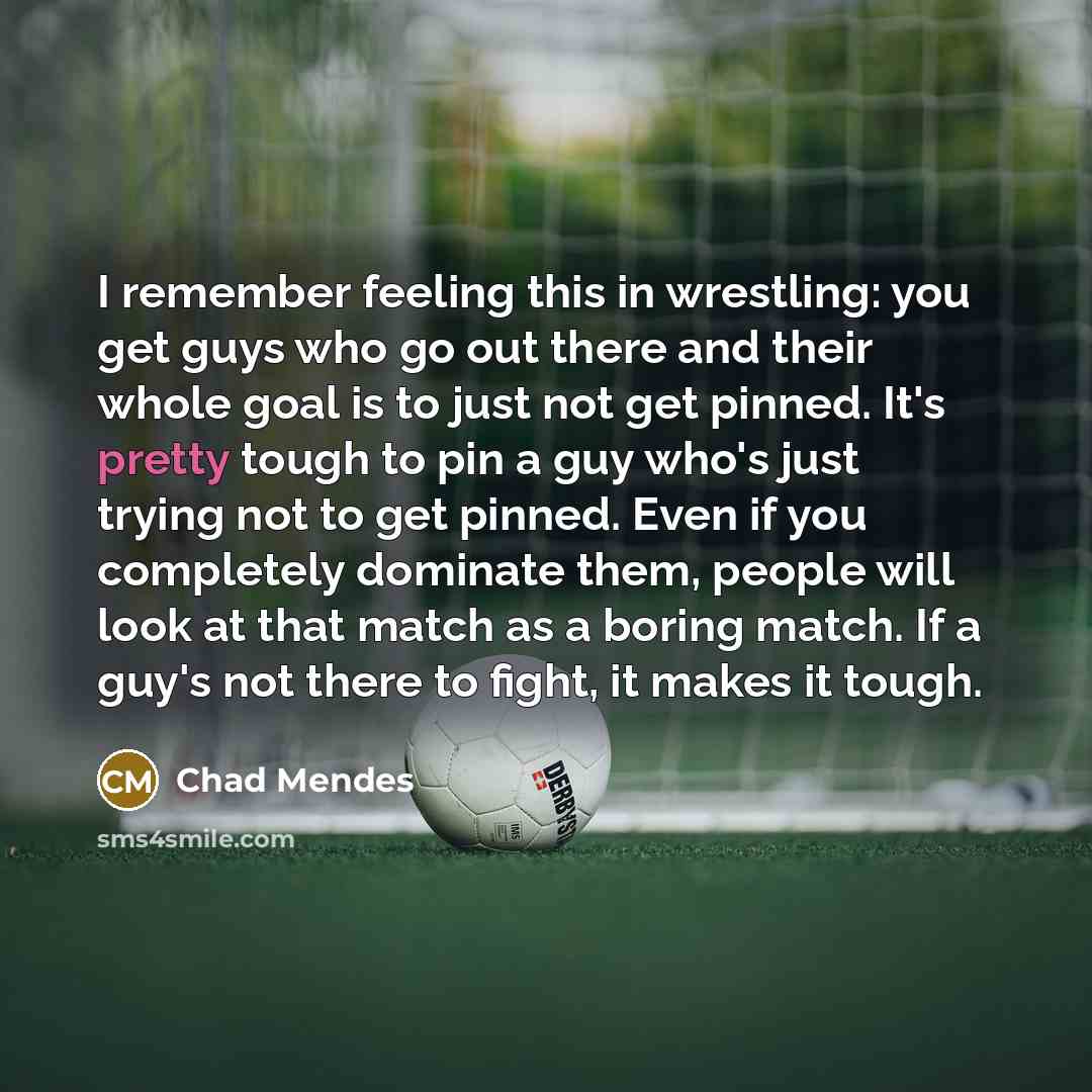 “I remember feeling this in wrestling: you get guys who go out there and their whole goal is to just not get pinned. It's pretty tough to pin a guy who's just trying not to get pinned. Even if you completely dominate them, people will look at that match as a boring match. If a guy's not there to…” quote by Chad Mendes