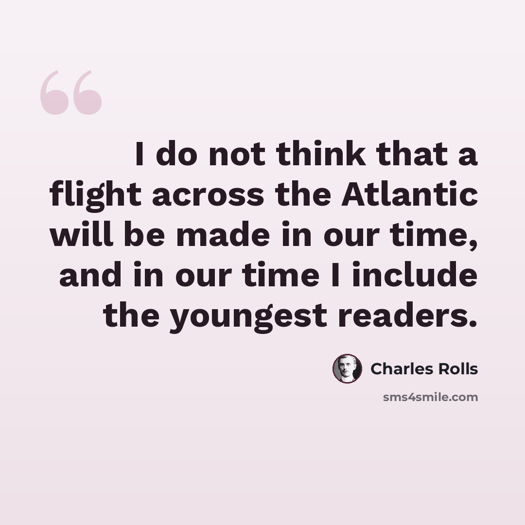 “I do not think that a flight across the Atlantic will be made in our time, and in our time I include the youngest readers.” quote by Charles Rolls