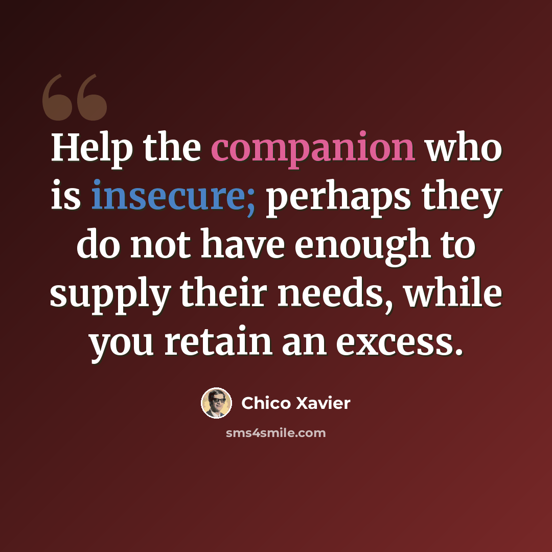 “Help the companion who is insecure; perhaps they do not have enough to supply their needs, while you retain an excess.” quote by Chico Xavier