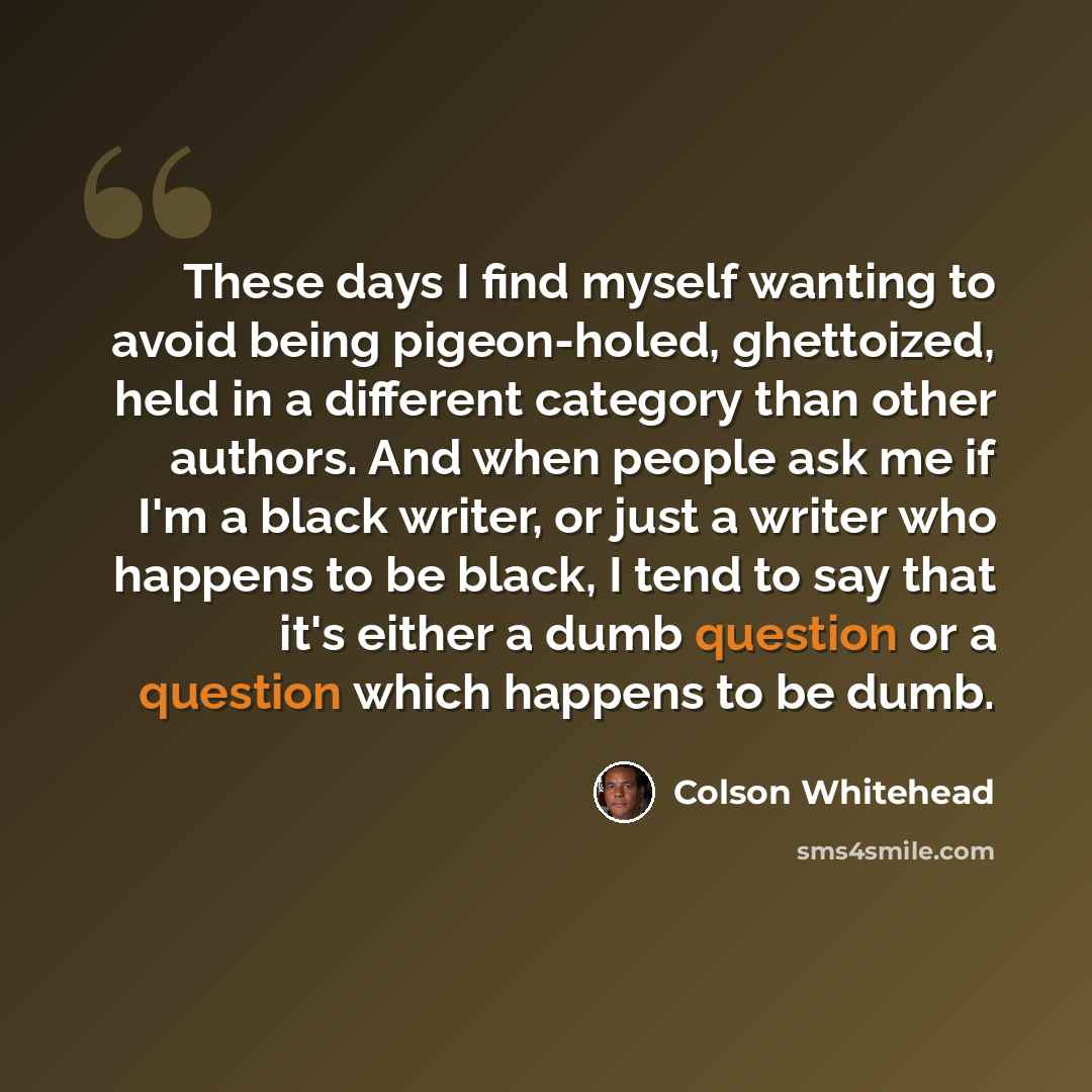 “These days I find myself wanting to avoid being pigeon-holed, ghettoized, held in a different category than other authors. And when people ask me if I'm a black writer, or just a writer who happens to be black, I tend to say that it's either a dumb question or a question which happens to be dumb.” quote by Colson Whitehead
