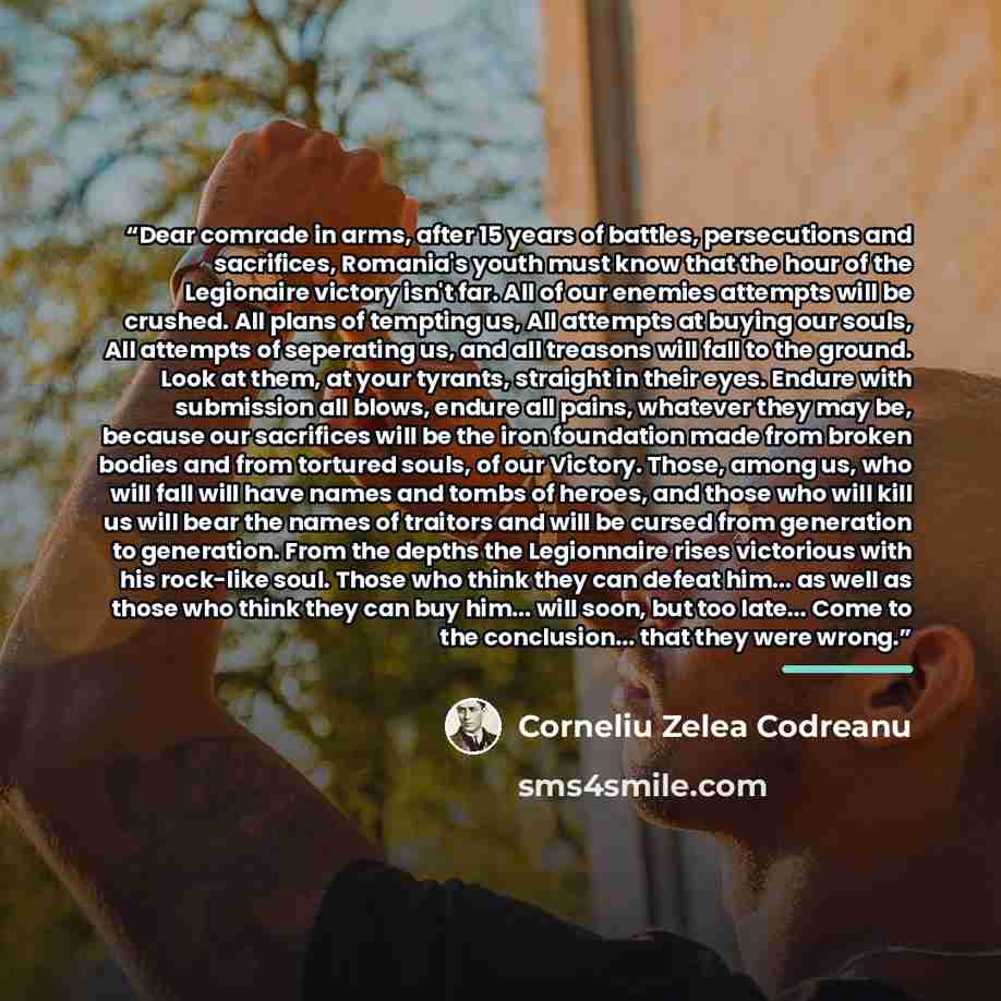 “Dear comrade in arms, after 15 years of battles, persecutions and sacrifices, Romania's youth must know that the hour of the Legionaire victory isn't far. All of our enemies attempts will be crushed. All plans of tempting us, All attempts at buying our souls, All attempts of seperating us, and all…” quote by Corneliu Zelea Codreanu