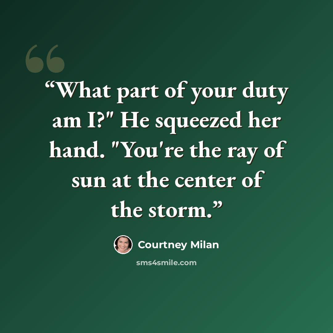 “What part of your duty am I?" He squeezed her hand. "You're the ray of sun at the center of the storm.” quote by Courtney Milan