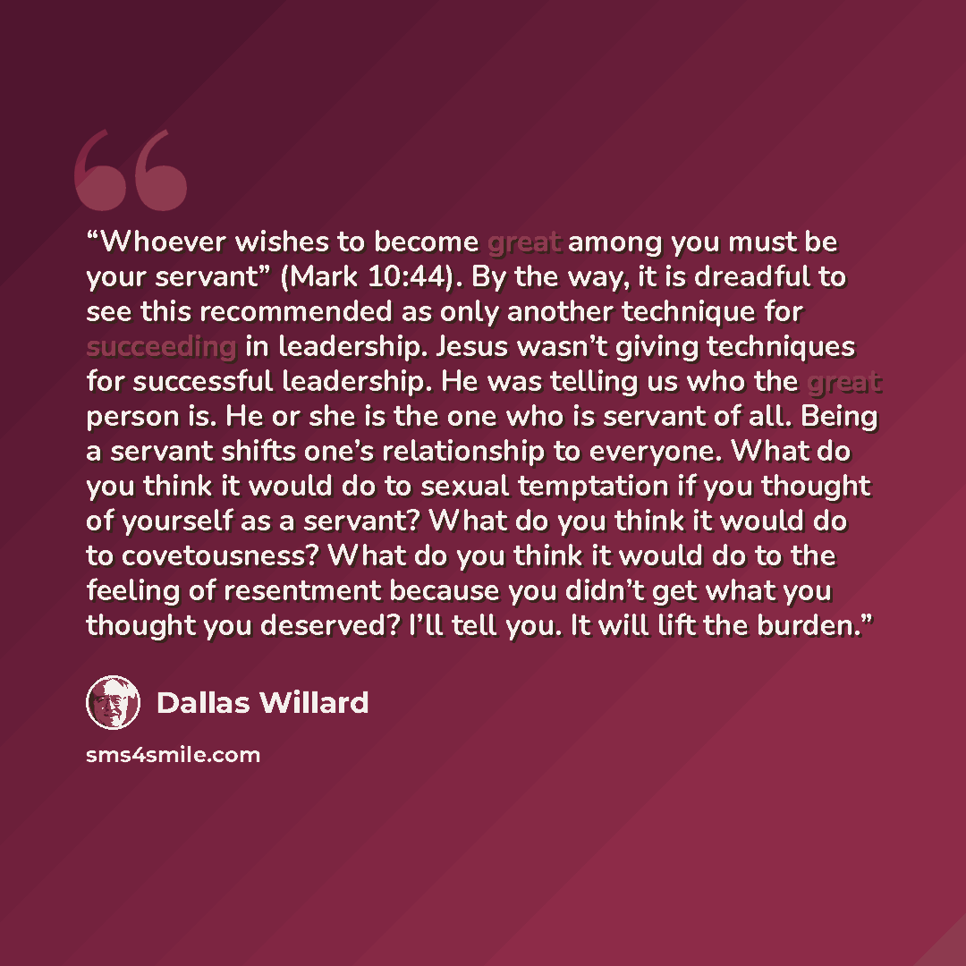 “Whoever wishes to become great among you must be your servant” (Mark 10:44). By the way, it is dreadful to see this recommended as only another technique for succeeding in leadership. Jesus wasn’t giving techniques for successful leadership. He was telling us who the great person is. He or she is…” quote by Dallas Willard