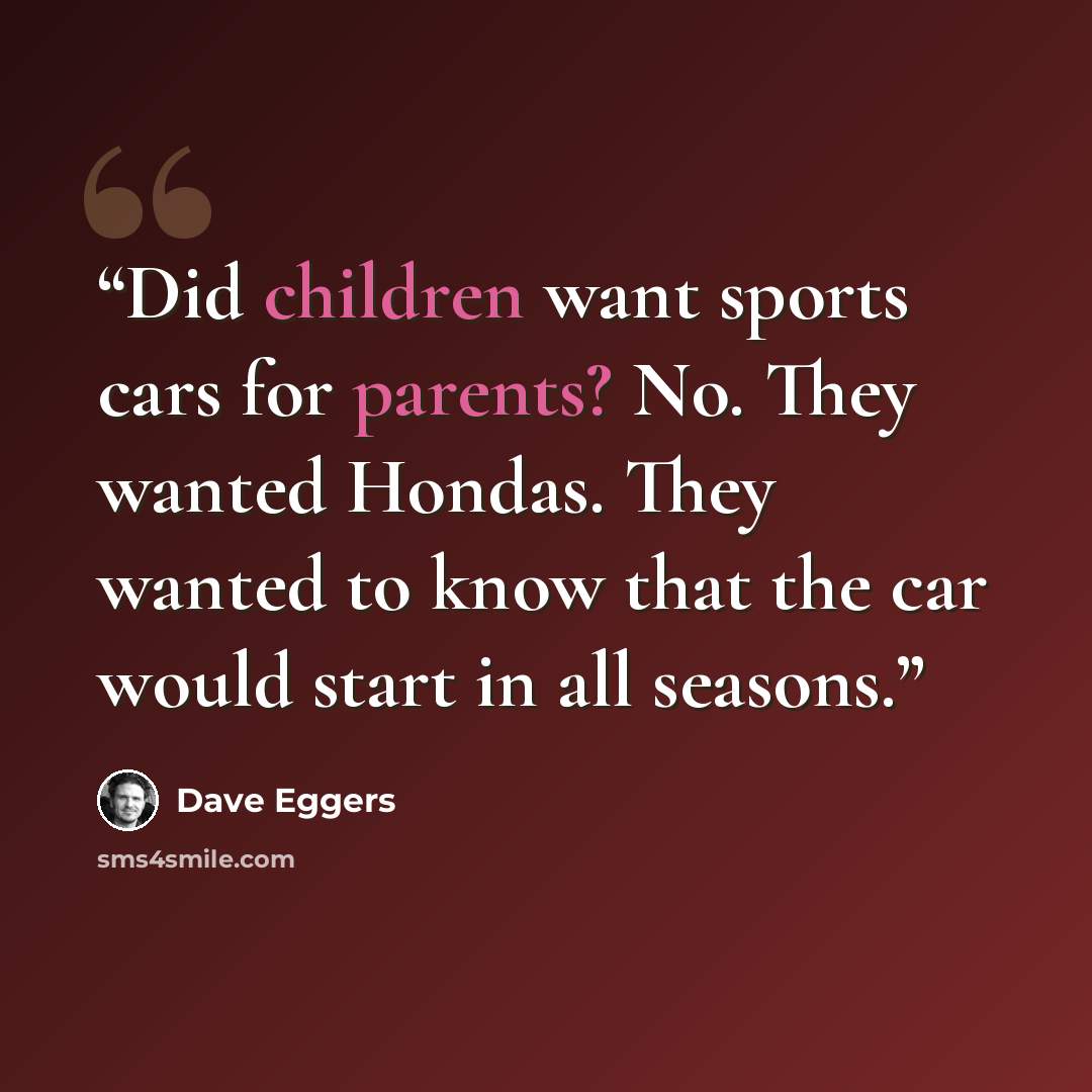 “Did children want sports cars for parents? No. They wanted Hondas. They wanted to know that the car would start in all seasons.” quote by Dave Eggers