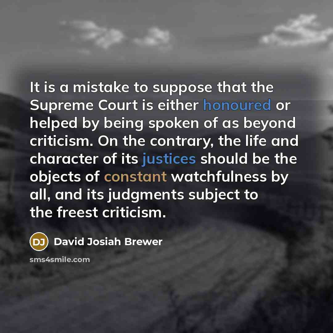 “It is a mistake to suppose that the Supreme Court is either honoured or helped by being spoken of as beyond criticism. On the contrary, the life and character of its justices should be the objects of constant watchfulness by all, and its judgments subject to the freest criticism.” quote by David Josiah Brewer