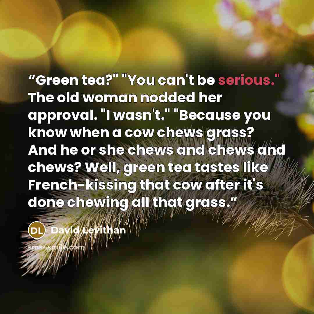“Green tea?" "You can't be serious." The old woman nodded her approval. "I wasn't." "Because you know when a cow chews grass? And he or she chews and chews and chews? Well, green tea tastes like French-kissing that cow after it's done chewing all that grass.” quote by David Levithan