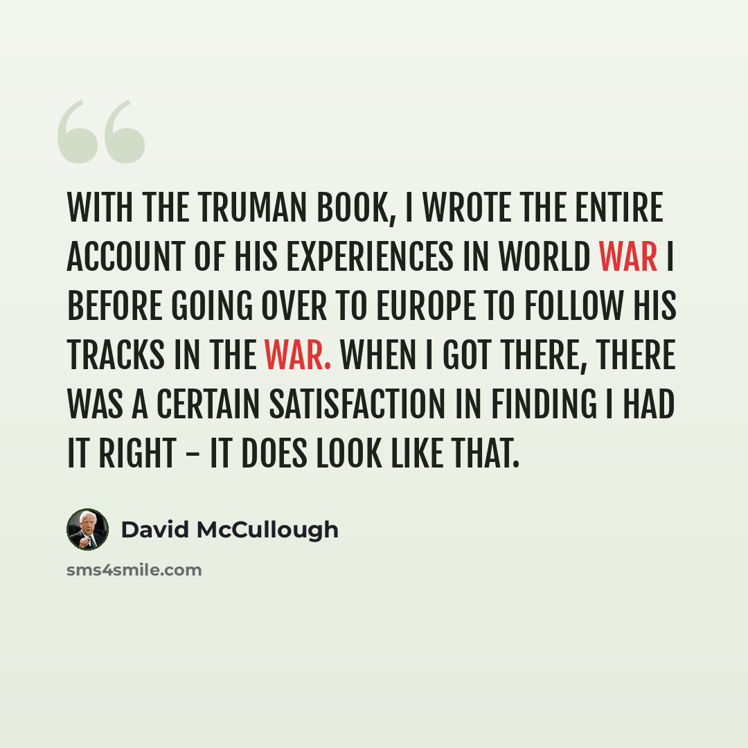“With the Truman book, I wrote the entire account of his experiences in World War I before going over to Europe to follow his tracks in the war. When I got there, there was a certain satisfaction in finding I had it right - it does look like that.” quote by David McCullough