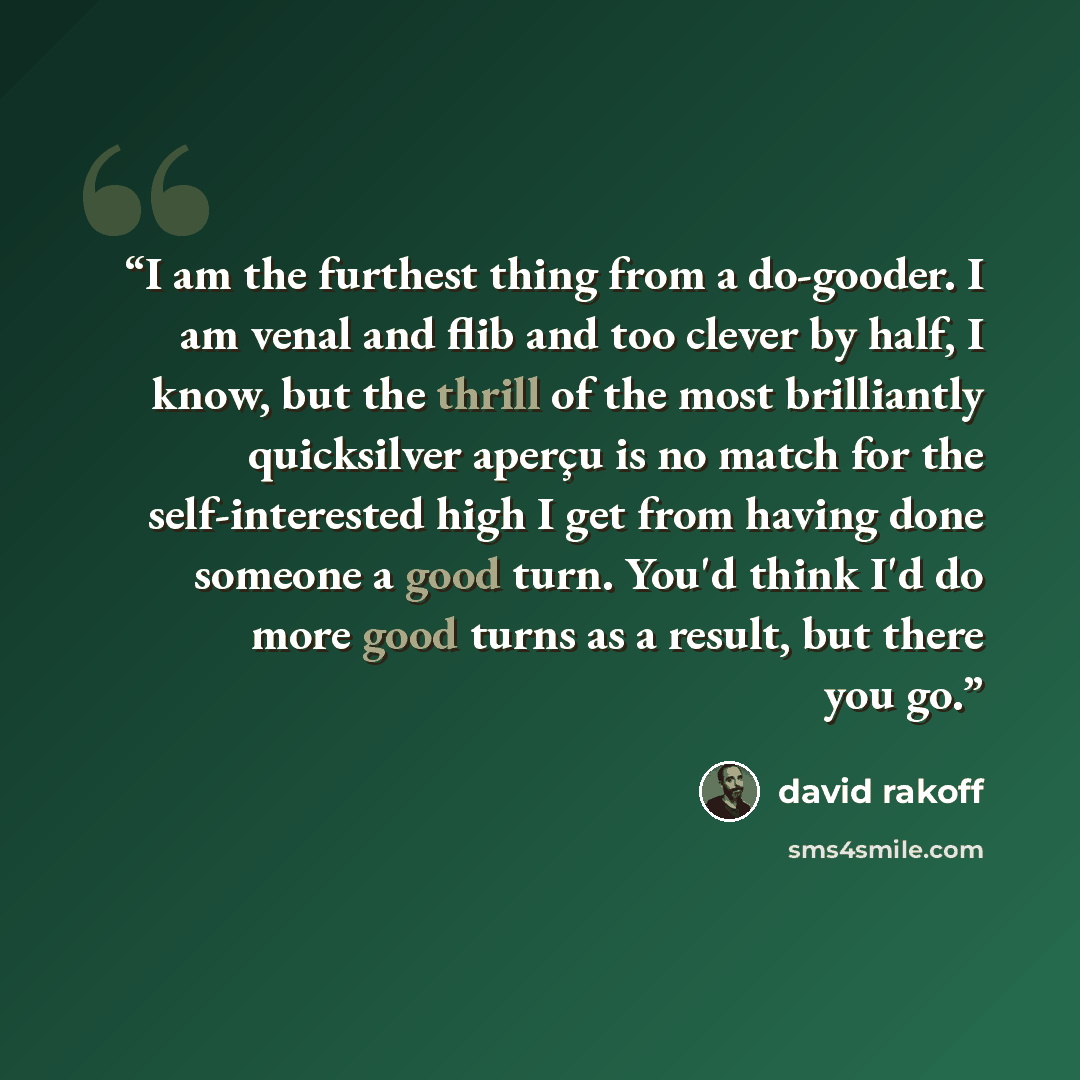“I am the furthest thing from a do-gooder. I am venal and flib and too clever by half, I know, but the thrill of the most brilliantly quicksilver aperҫu is no match for the self-interested high I get from having done someone a good turn. You'd think I'd do more good turns as a result, but there you…” quote by David Rakoff