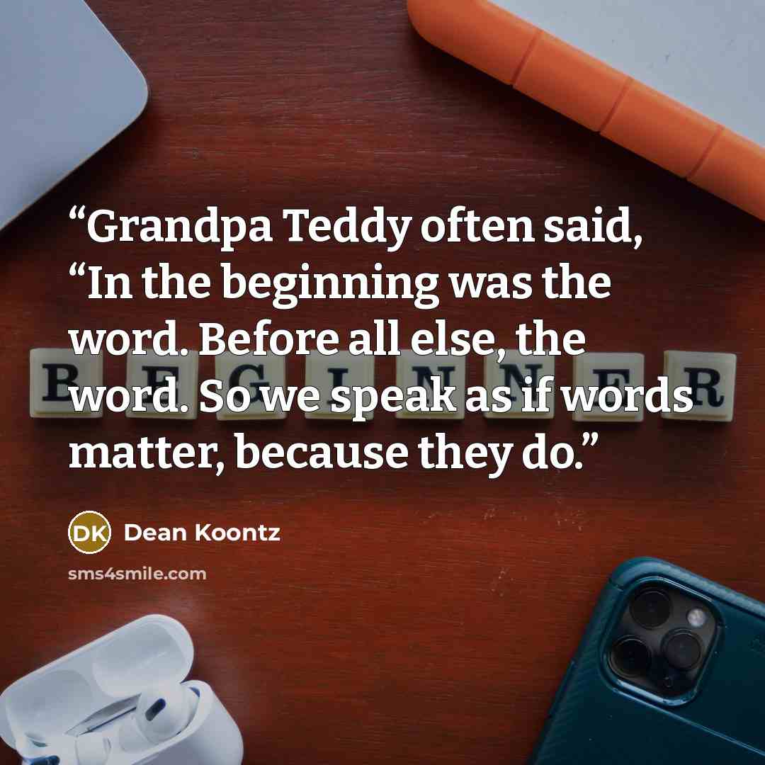 “Grandpa Teddy often said, “In the beginning was the word. Before all else, the word. So we speak as if words matter, because they do.” quote by Dean Koontz