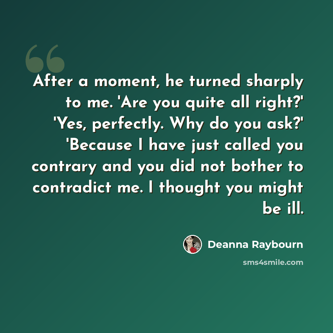 “After a moment, he turned sharply to me. 'Are you quite all right?' 'Yes, perfectly. Why do you ask?' 'Because I have just called you contrary and you did not bother to contradict me. I thought you might be ill.” quote by Deanna Raybourn