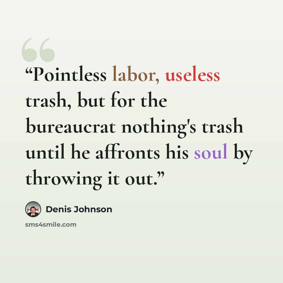 “Pointless labor, useless trash, but for the bureaucrat nothing's trash until he affronts his soul by throwing it out.” quote by Denis Johnson