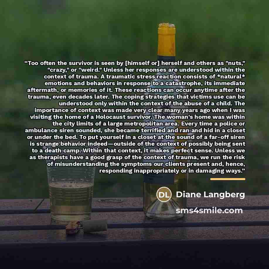 “Too often the survivor is seen by [himself or] herself and others as "nuts," "crazy," or "weird." Unless her responses are understood within the context of trauma. A traumatic stress reaction consists of *natural* emotions and behaviors in response to a catastrophe, its immediate aftermath, or…” quote by Diane Langberg