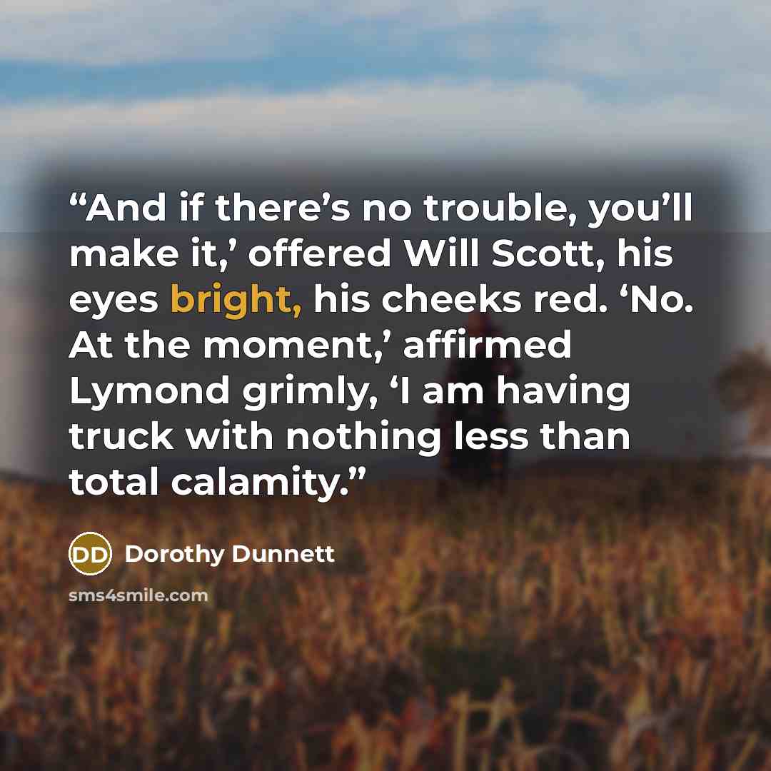 “And if there’s no trouble, you’ll make it,’ offered Will Scott, his eyes bright, his cheeks red. ‘No. At the moment,’ affirmed Lymond grimly, ‘I am having truck with nothing less than total calamity.” quote by Dorothy Dunnett