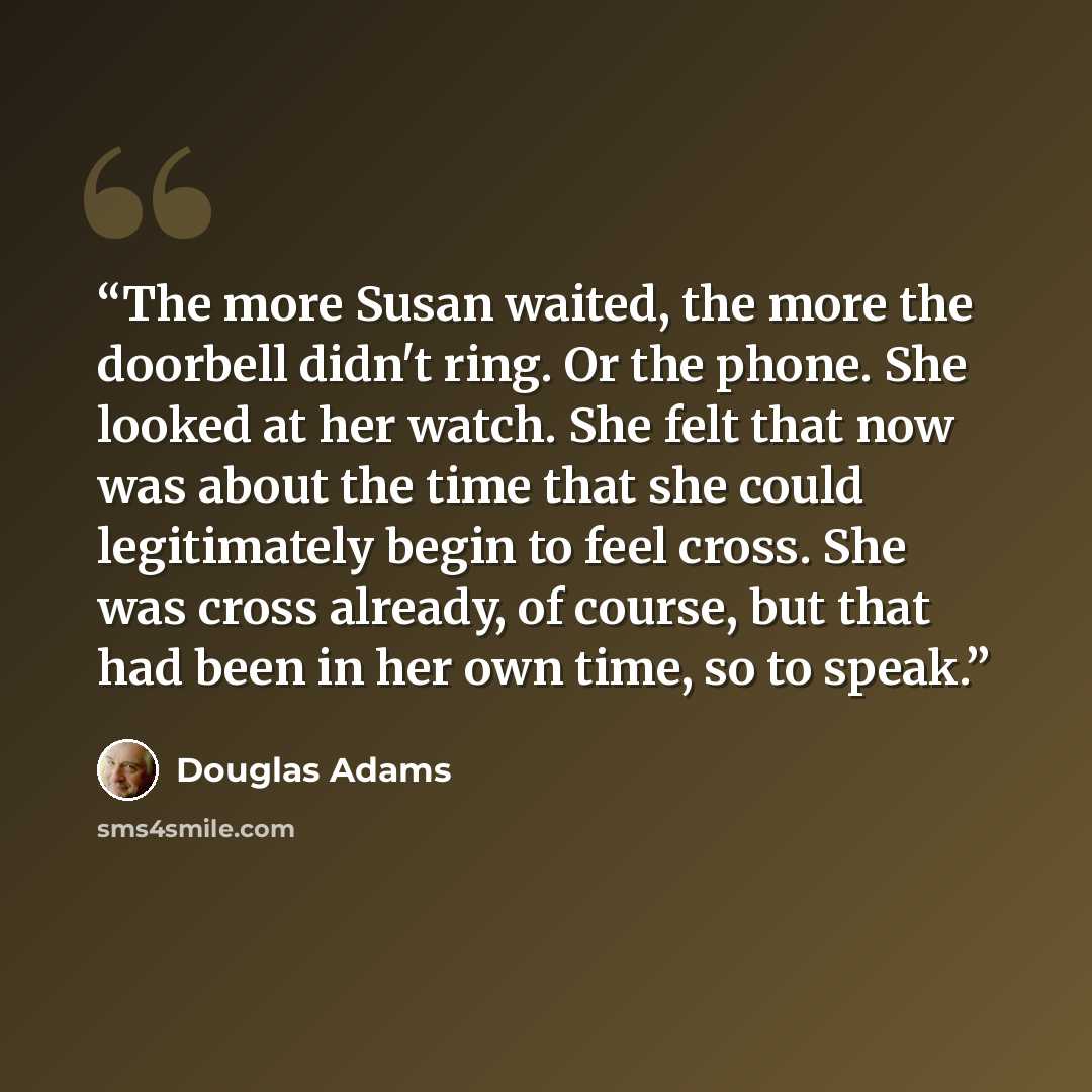 “The more Susan waited, the more the doorbell didn't ring. Or the phone. She looked at her watch. She felt that now was about the time that she could legitimately begin to feel cross. She was cross already, of course, but that had been in her own time, so to speak.” quote by Douglas Adams