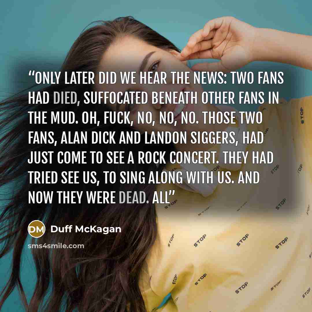 “Only later did we hear the news: two fans had died, suffocated beneath other fans in the mud. Oh, fuck, no, no, no. Those two fans, Alan Dick and Landon Siggers, had just come to see a rock concert. They had tried see us, to sing along with us. And now they were dead. All” quote by Duff McKagan