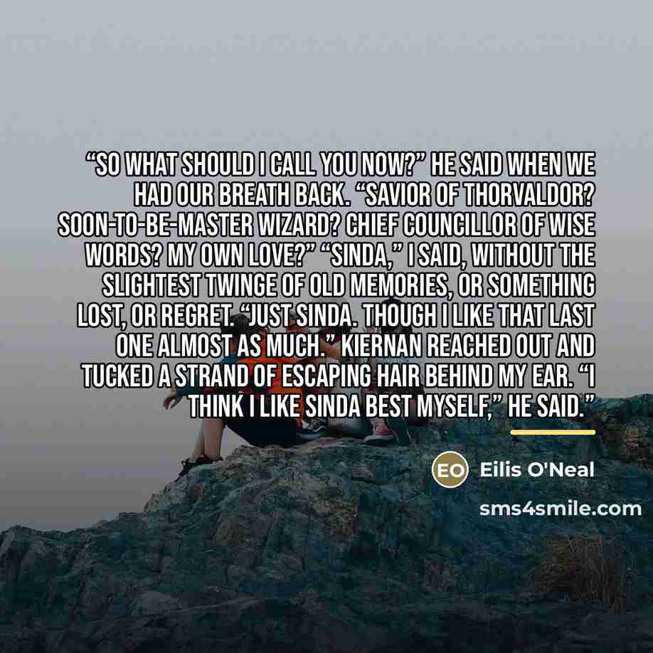 “So what should I call you now?” he said when we had our breath back. “Savior of Thorvaldor? Soon-to-Be-Master Wizard? Chief Councillor of Wise Words? My own love?” “Sinda,” I said, without the slightest twinge of old memories, or something lost, or regret. “Just Sinda. Though I like that last one…” quote by Eilis O'Neal