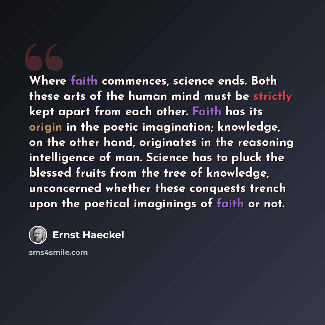 “Where faith commences, science ends. Both these arts of the human mind must be strictly kept apart from each other. Faith has its origin in the poetic imagination; knowledge, on the other hand, originates in the reasoning intelligence of man. Science has to pluck the blessed fruits from the tree…” quote by Ernst Haeckel