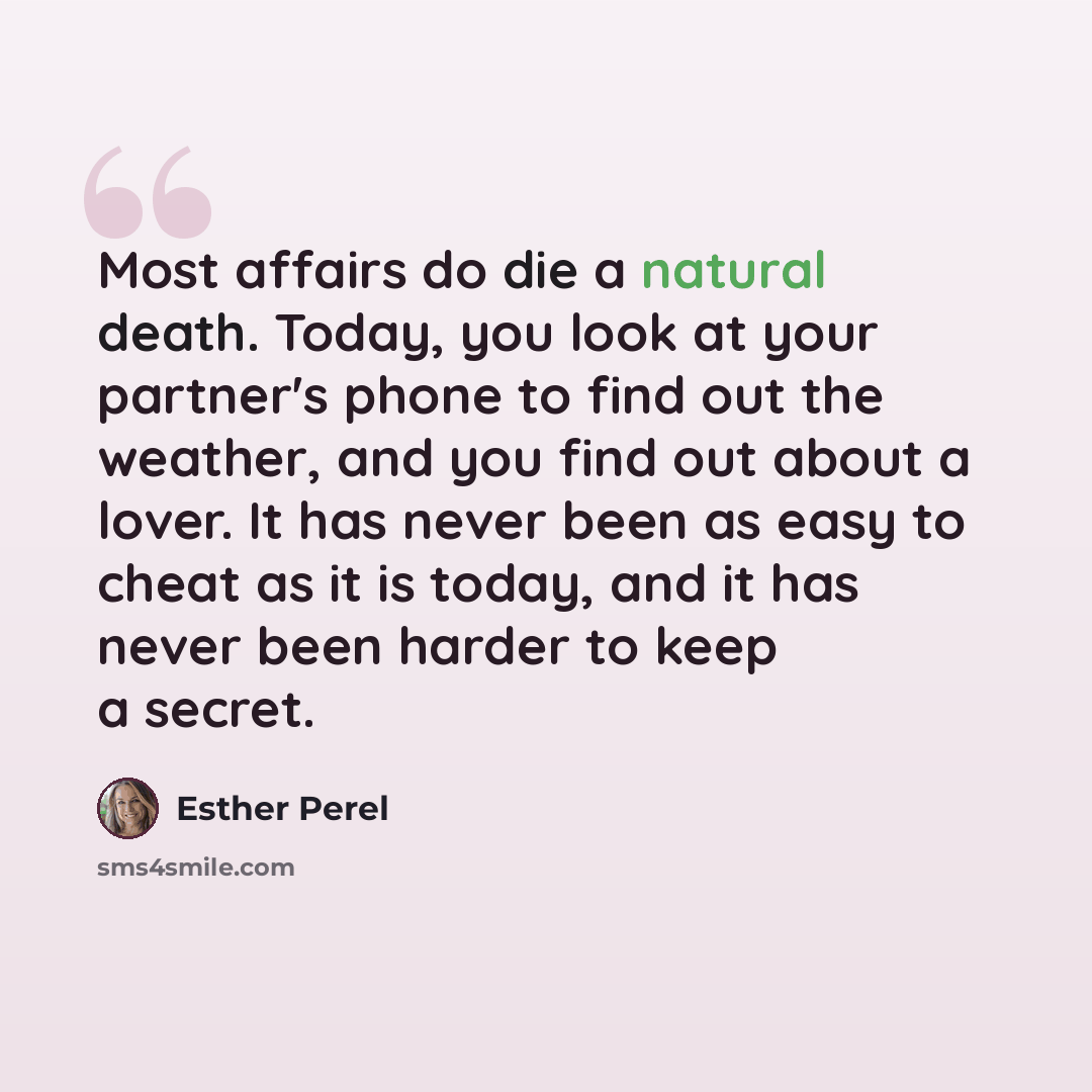 “Most affairs do die a natural death. Today, you look at your partner's phone to find out the weather, and you find out about a lover. It has never been as easy to cheat as it is today, and it has never been harder to keep a secret.” quote by Esther Perel