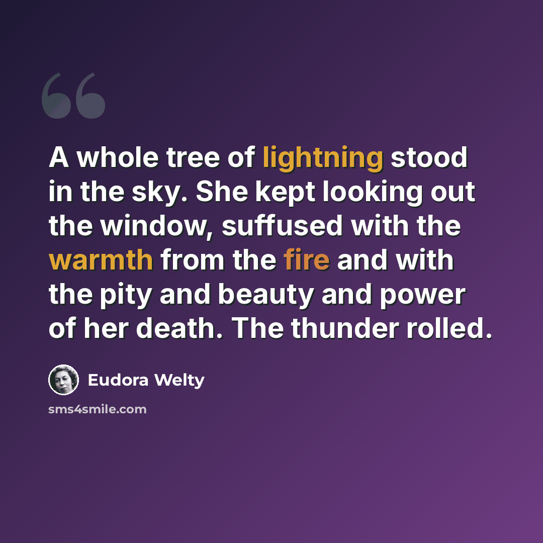 “A whole tree of lightning stood in the sky. She kept looking out the window, suffused with the warmth from the fire and with the pity and beauty and power of her death. The thunder rolled.” quote by Eudora Welty