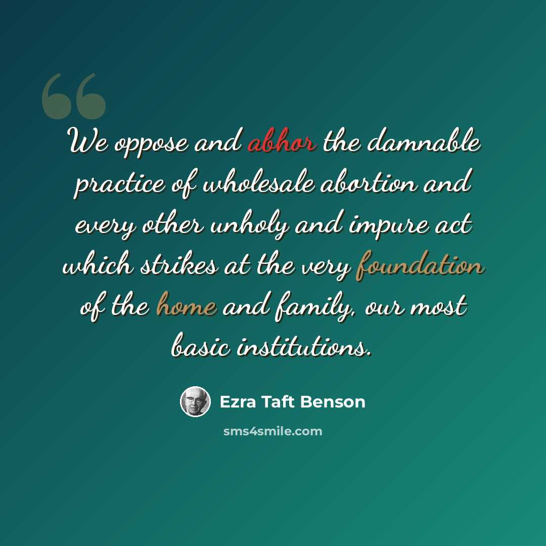 “We oppose and abhor the damnable practice of wholesale abortion and every other unholy and impure act which strikes at the very foundation of the home and family, our most basic institutions.” quote by Ezra Taft Benson