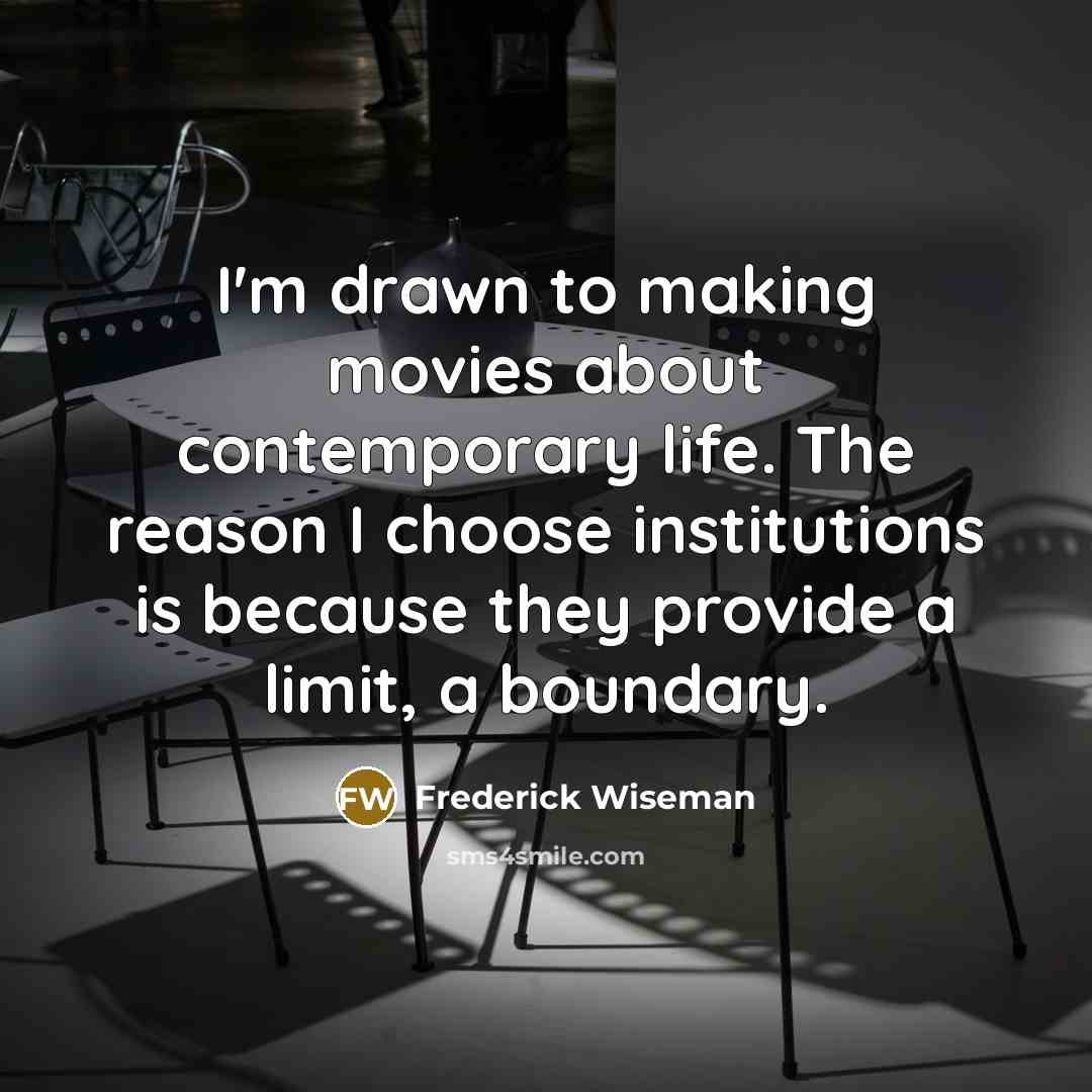 “I'm drawn to making movies about contemporary life. The reason I choose institutions is because they provide a limit, a boundary.” quote by Frederick Wiseman