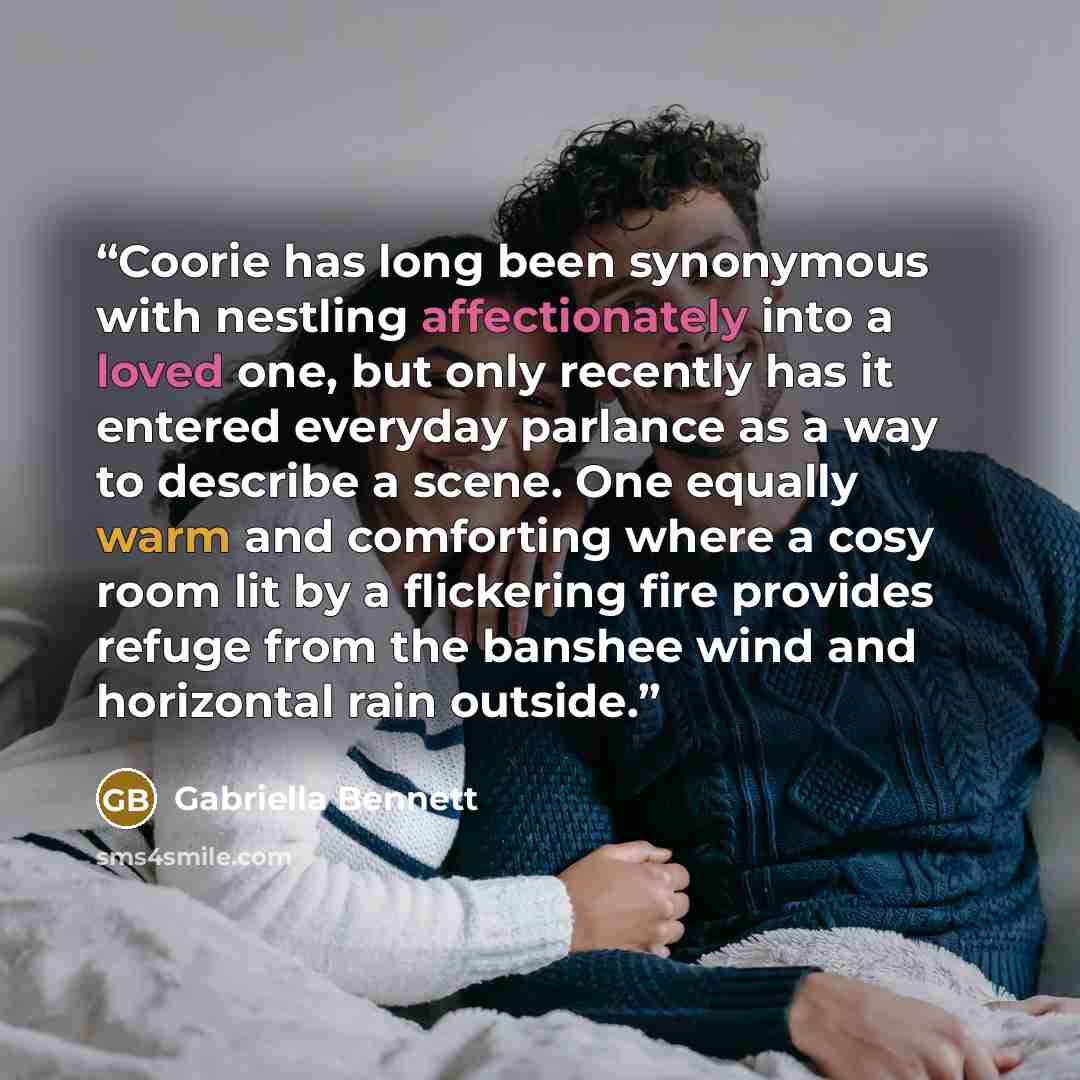 “Coorie has long been synonymous with nestling affectionately into a loved one, but only recently has it entered everyday parlance as a way to describe a scene. One equally warm and comforting where a cosy room lit by a flickering fire provides refuge from the banshee wind and horizontal rain…” quote by Gabriella Bennett