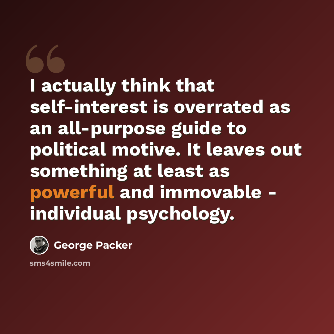 “I actually think that self-interest is overrated as an all-purpose guide to political motive. It leaves out something at least as powerful and immovable - individual psychology.” quote by George Packer