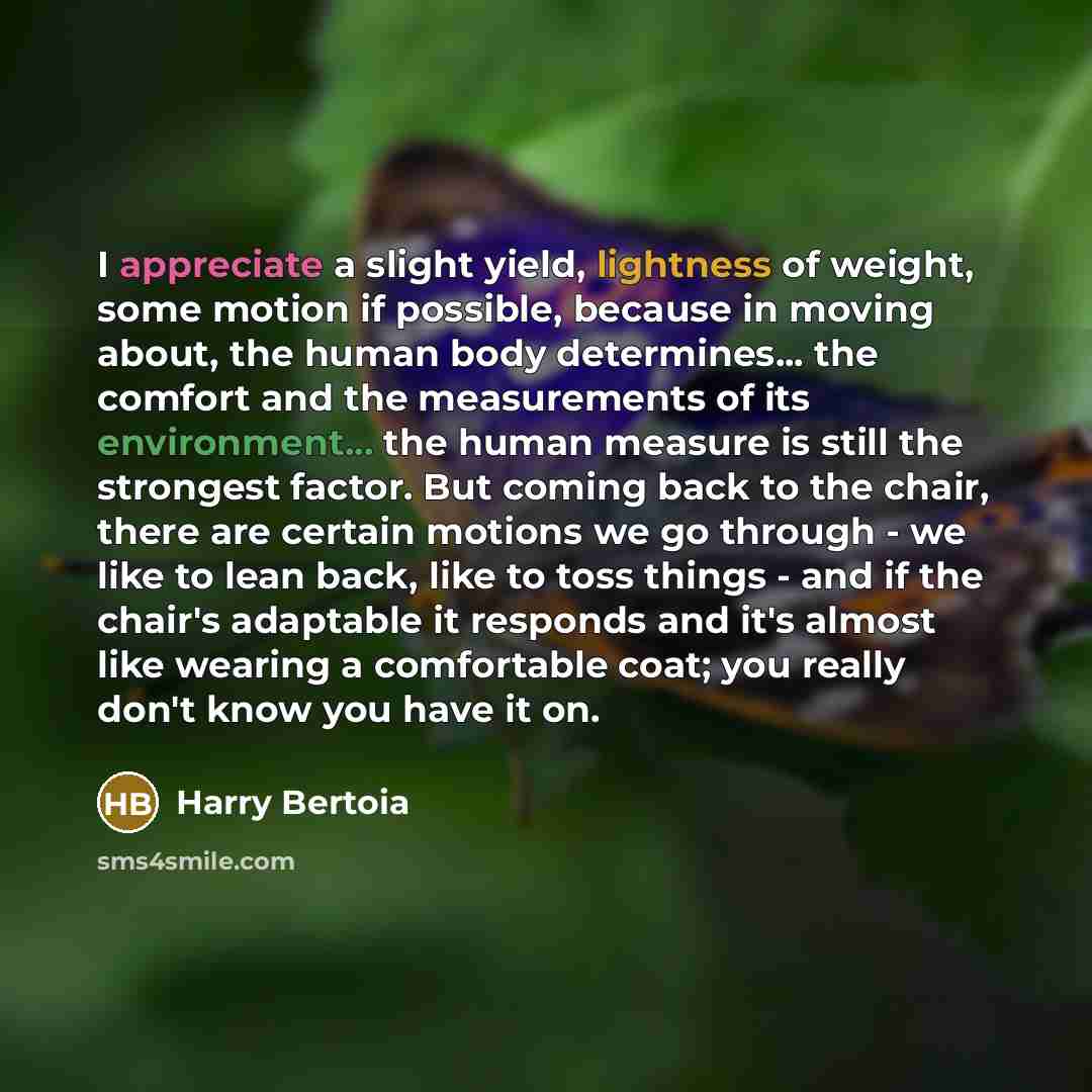 “I appreciate a slight yield, lightness of weight, some motion if possible, because in moving about, the human body determines... the comfort and the measurements of its environment... the human measure is still the strongest factor. But coming back to the chair, there are certain motions we go…” quote by Harry Bertoia