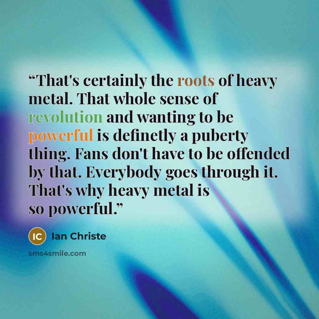 “That's certainly the roots of heavy metal. That whole sense of revolution and wanting to be powerful is definetly a puberty thing. Fans don't have to be offended by that. Everybody goes through it. That's why heavy metal is so powerful.” quote by Ian Christe