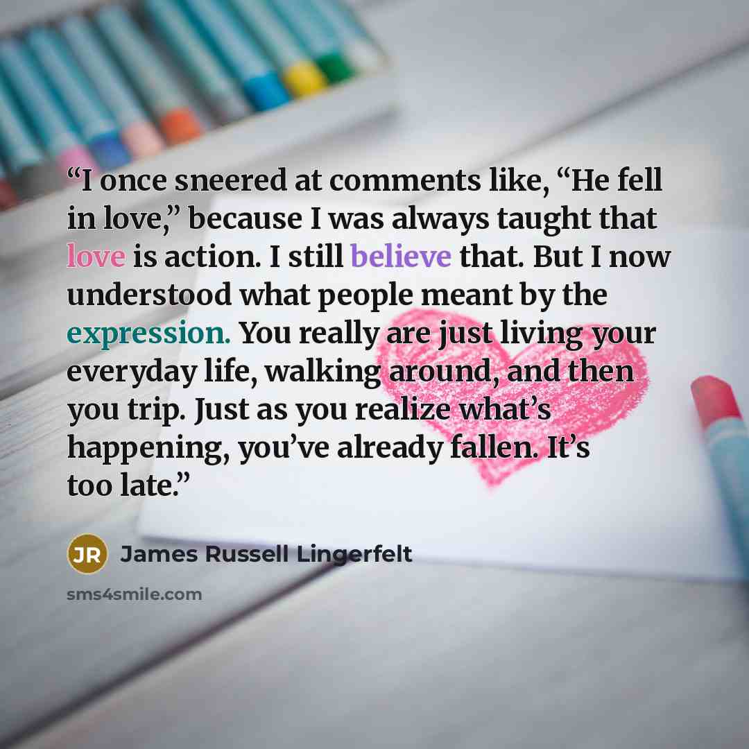 “I once sneered at comments like, “He fell in love,” because I was always taught that love is action. I still believe that. But I now understood what people meant by the expression. You really are just living your everyday life, walking around, and then you trip. Just as you realize what’s…” quote by James Russell Lingerfelt
