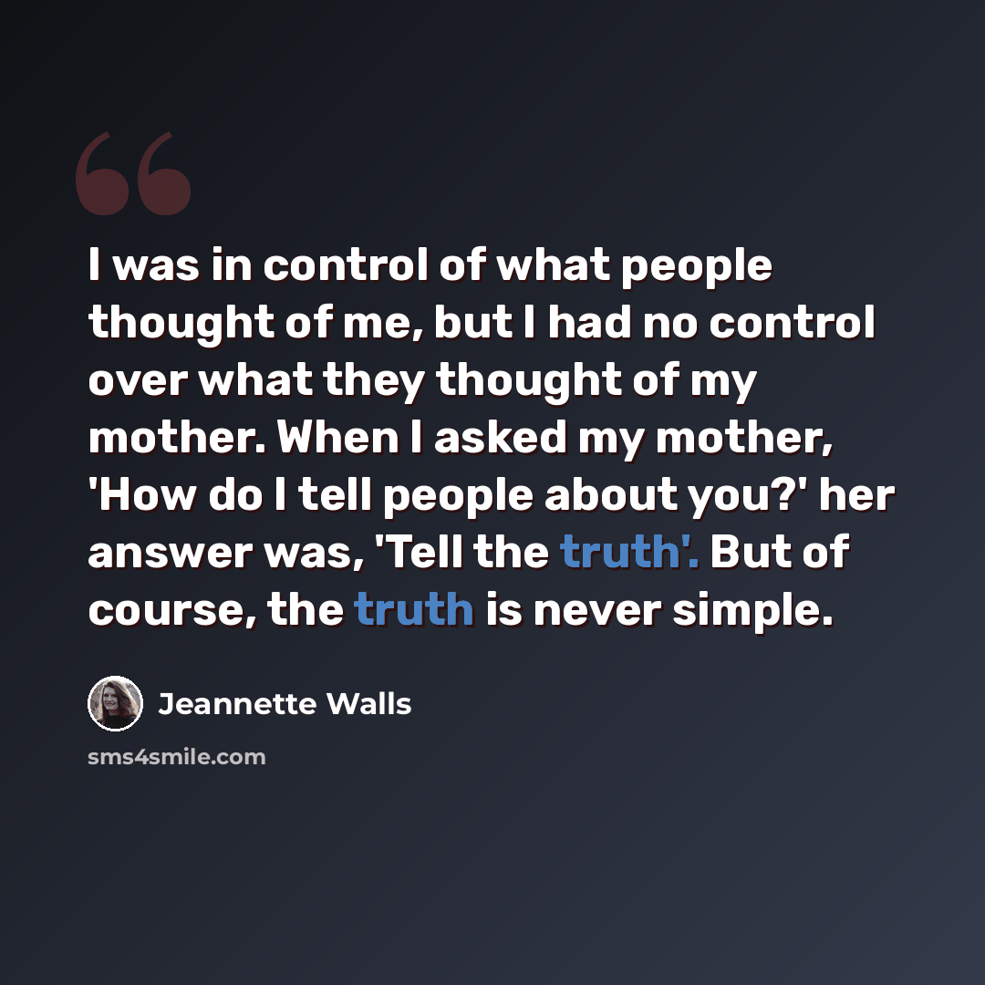 “I was in control of what people thought of me, but I had no control over what they thought of my mother. When I asked my mother, 'How do I tell people about you?' her answer was, 'Tell the truth'. But of course, the truth is never simple.” quote by Jeannette Walls
