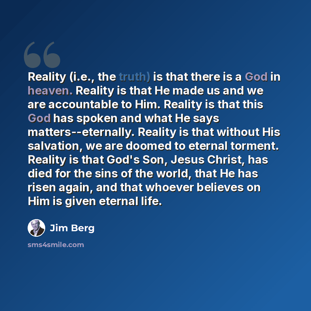 “Reality (i.e., the truth) is that there is a God in heaven. Reality is that He made us and we are accountable to Him. Reality is that this God has spoken and what He says matters--eternally. Reality is that without His salvation, we are doomed to eternal torment. Reality is that God's Son, Jesus…” quote by Jim Berg