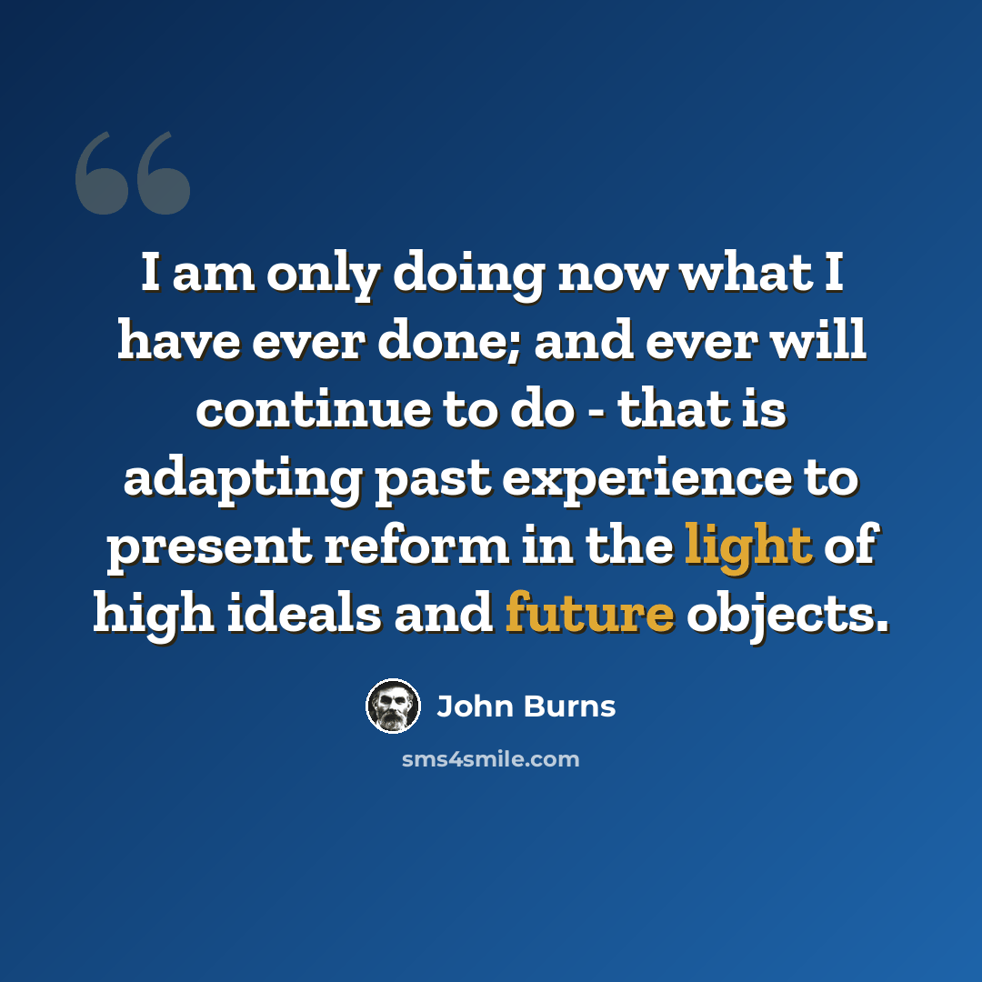 “I am only doing now what I have ever done; and ever will continue to do - that is adapting past experience to present reform in the light of high ideals and future objects.” quote by John Burns