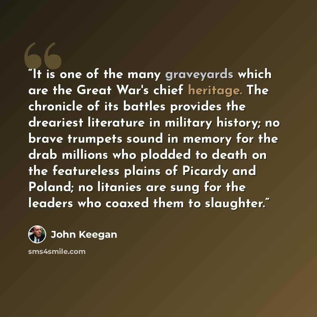 “It is one of the many graveyards which are the Great War's chief heritage. The chronicle of its battles provides the dreariest literature in military history; no brave trumpets sound in memory for the drab millions who plodded to death on the featureless plains of Picardy and Poland; no litanies…” quote by John Keegan