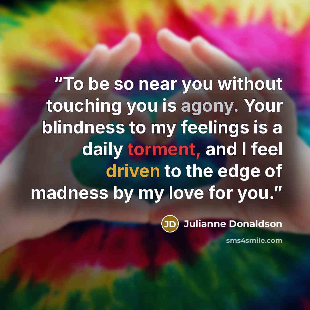 “To be so near you without touching you is agony. Your blindness to my feelings is a daily torment, and I feel driven to the edge of madness by my love for you.” quote by Julianne Donaldson