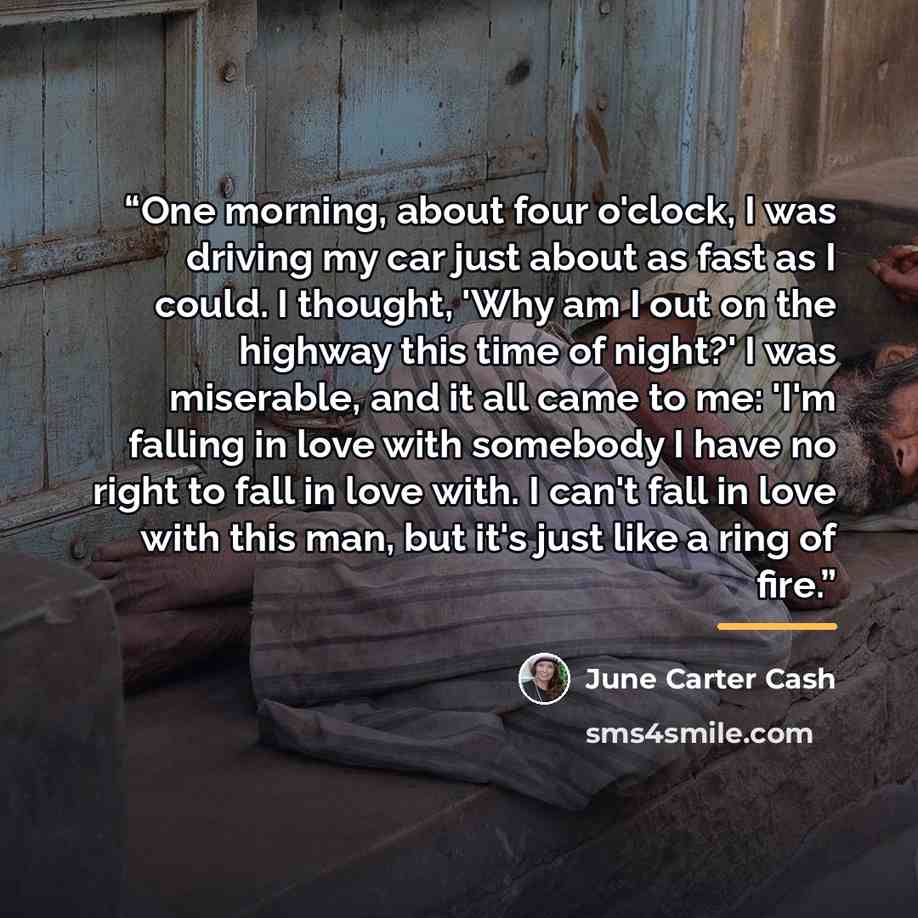 “One morning, about four o'clock, I was driving my car just about as fast as I could. I thought, 'Why am I out on the highway this time of night?' I was miserable, and it all came to me: 'I'm falling in love with somebody I have no right to fall in love with. I can't fall in love with this man, but…” quote by June Carter Cash