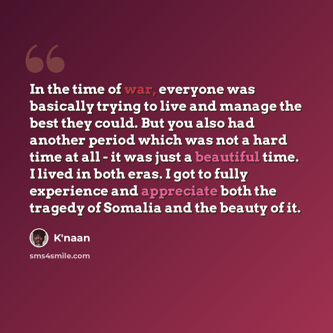 “In the time of war, everyone was basically trying to live and manage the best they could. But you also had another period which was not a hard time at all - it was just a beautiful time. I lived in both eras. I got to fully experience and appreciate both the tragedy of Somalia and the beauty of it.” quote by K'naan