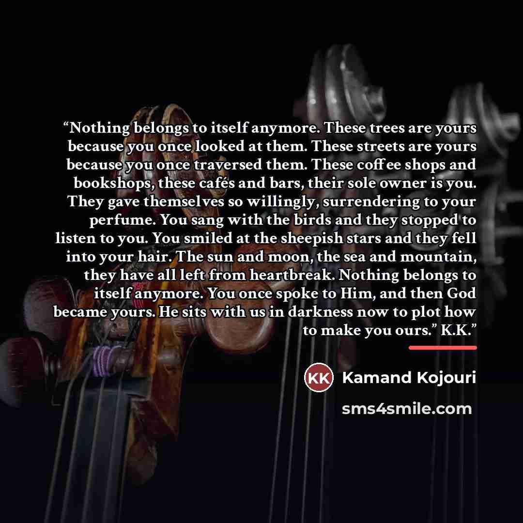 “Nothing belongs to itself anymore. These trees are yours because you once looked at them. These streets are yours because you once traversed them. These coffee shops and bookshops, these cafés and bars, their sole owner is you. They gave themselves so willingly, surrendering to your perfume. You…” quote by Kamand Kojouri