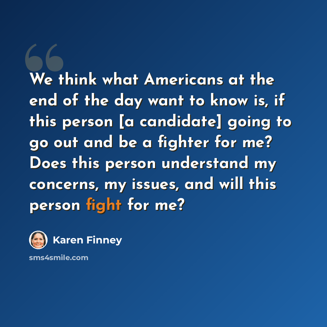 “We think what Americans at the end of the day want to know is, if this person [a candidate] going to go out and be a fighter for me? Does this person understand my concerns, my issues, and will this person fight for me?” quote by Karen Finney