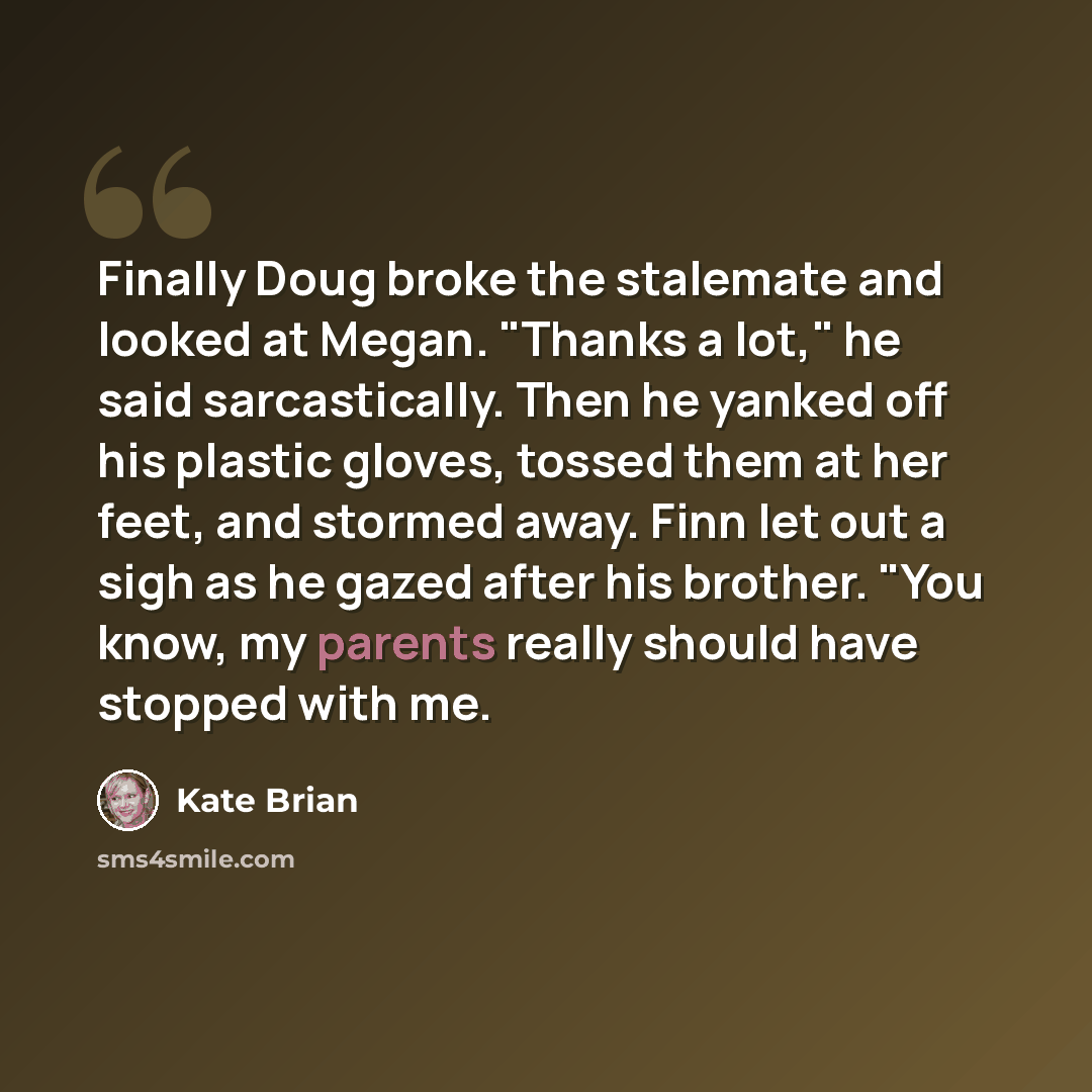 “Finally Doug broke the stalemate and looked at Megan. "Thanks a lot," he said sarcastically. Then he yanked off his plastic gloves, tossed them at her feet, and stormed away. Finn let out a sigh as he gazed after his brother. "You know, my parents really should have stopped with me.” quote by Kate Brian