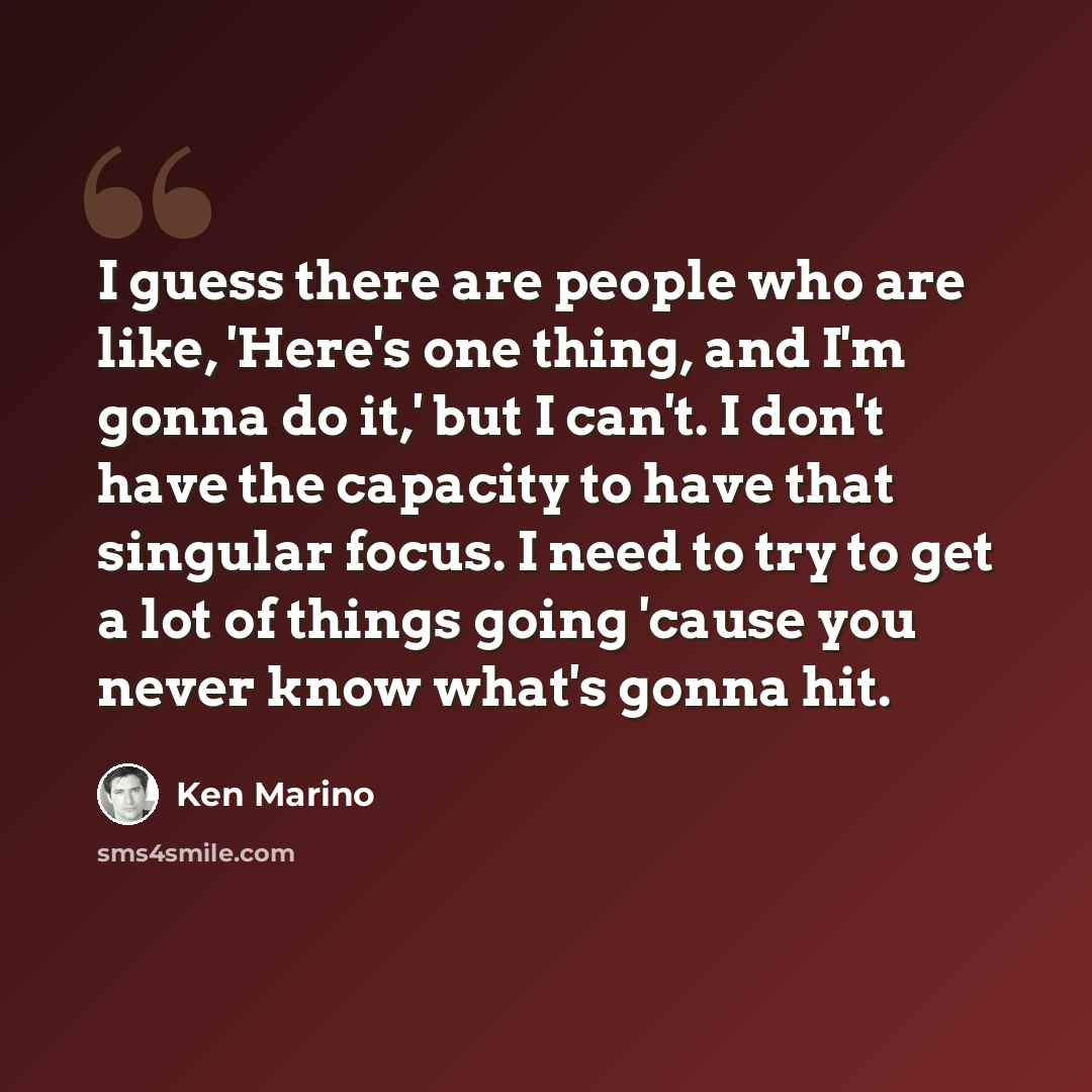 “I guess there are people who are like, 'Here's one thing, and I'm gonna do it,' but I can't. I don't have the capacity to have that singular focus. I need to try to get a lot of things going 'cause you never know what's gonna hit.” quote by Ken Marino