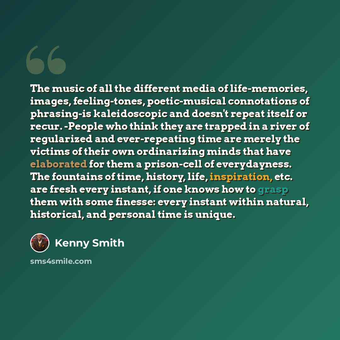 “The music of all the different media of life-memories, images, feeling-tones, poetic-musical connotations of phrasing-is kaleidoscopic and doesn't repeat itself or recur. -People who think they are trapped in a river of regularized and ever-repeating time are merely the victims of their own…” quote by Kenny Smith