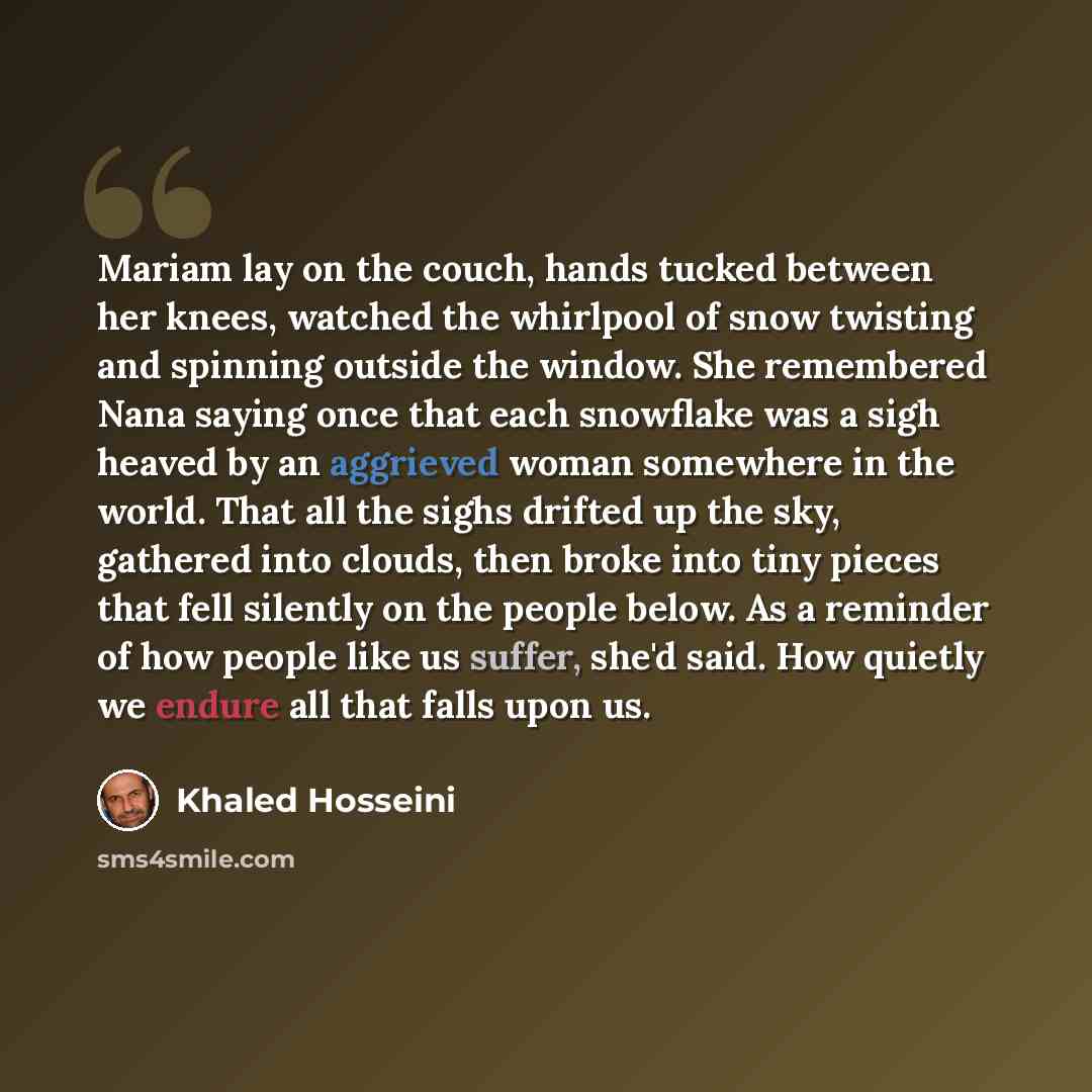 “Mariam lay on the couch, hands tucked between her knees, watched the whirlpool of snow twisting and spinning outside the window. She remembered Nana saying once that each snowflake was a sigh heaved by an aggrieved woman somewhere in the world. That all the sighs drifted up the sky, gathered into…” quote by Khaled Hosseini