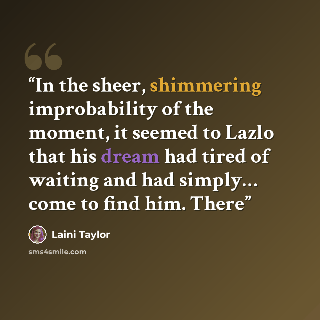 “In the sheer, shimmering improbability of the moment, it seemed to Lazlo that his dream had tired of waiting and had simply… come to find him. There” quote by Laini Taylor