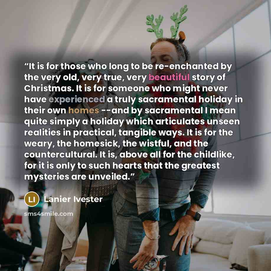 “It is for those who long to be re-enchanted by the very old, very true, very beautiful story of Christmas. It is for someone who might never have experienced a truly sacramental holiday in their own homes --and by sacramental I mean quite simply a holiday which articulates unseen realities in…” quote by Lanier Ivester