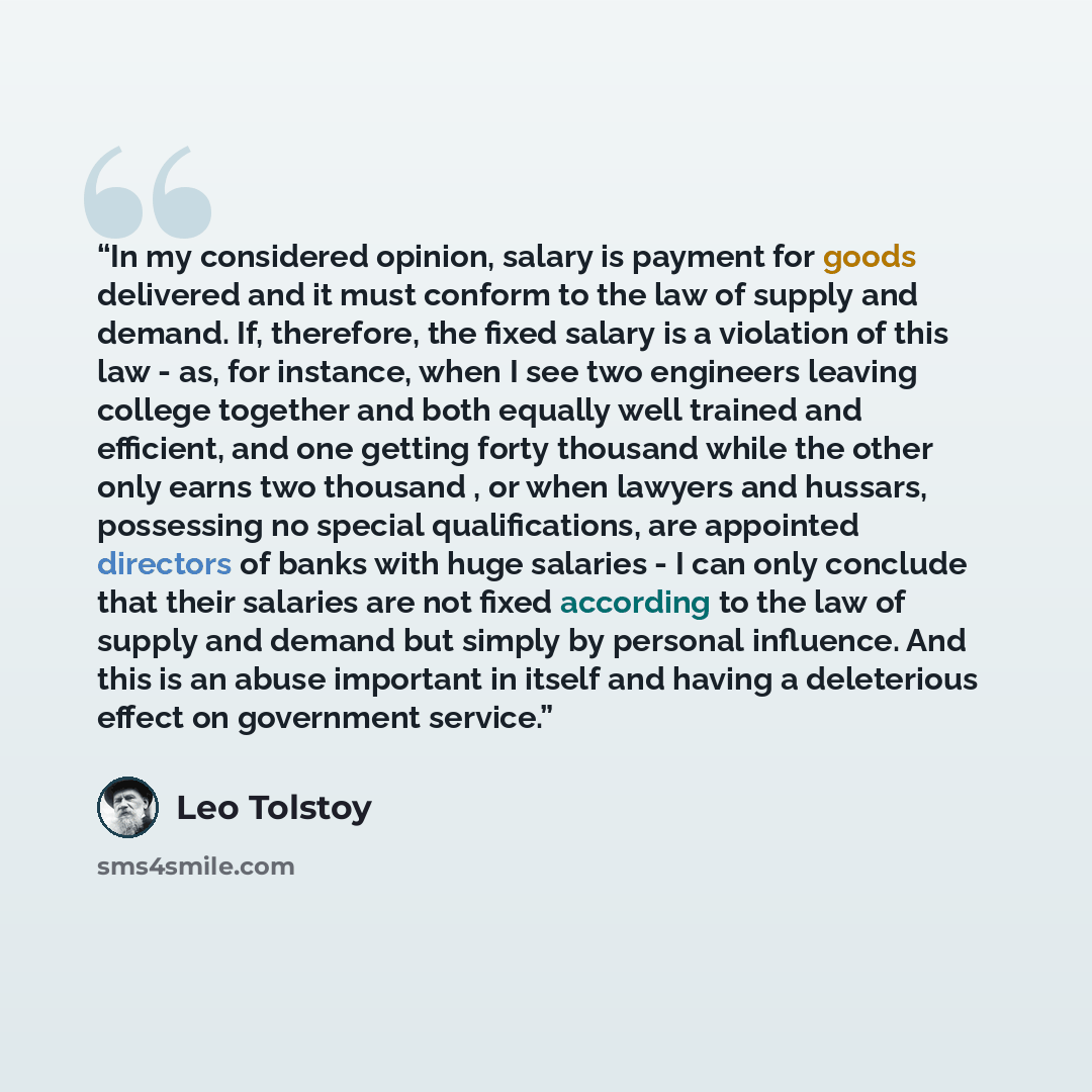 “In my considered opinion, salary is payment for goods delivered and it must conform to the law of supply and demand. If, therefore, the fixed salary is a violation of this law - as, for instance, when I see two engineers leaving college together and both equally well trained and efficient, and one…” quote by Leo Tolstoy