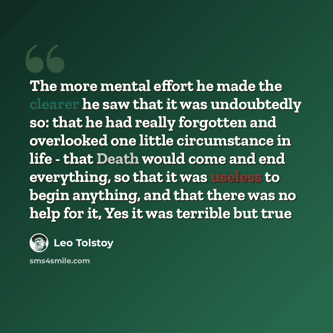 “The more mental effort he made the clearer he saw that it was undoubtedly so: that he had really forgotten and overlooked one little circumstance in life - that Death would come and end everything, so that it was useless to begin anything, and that there was no help for it, Yes it was terrible but…” quote by Leo Tolstoy